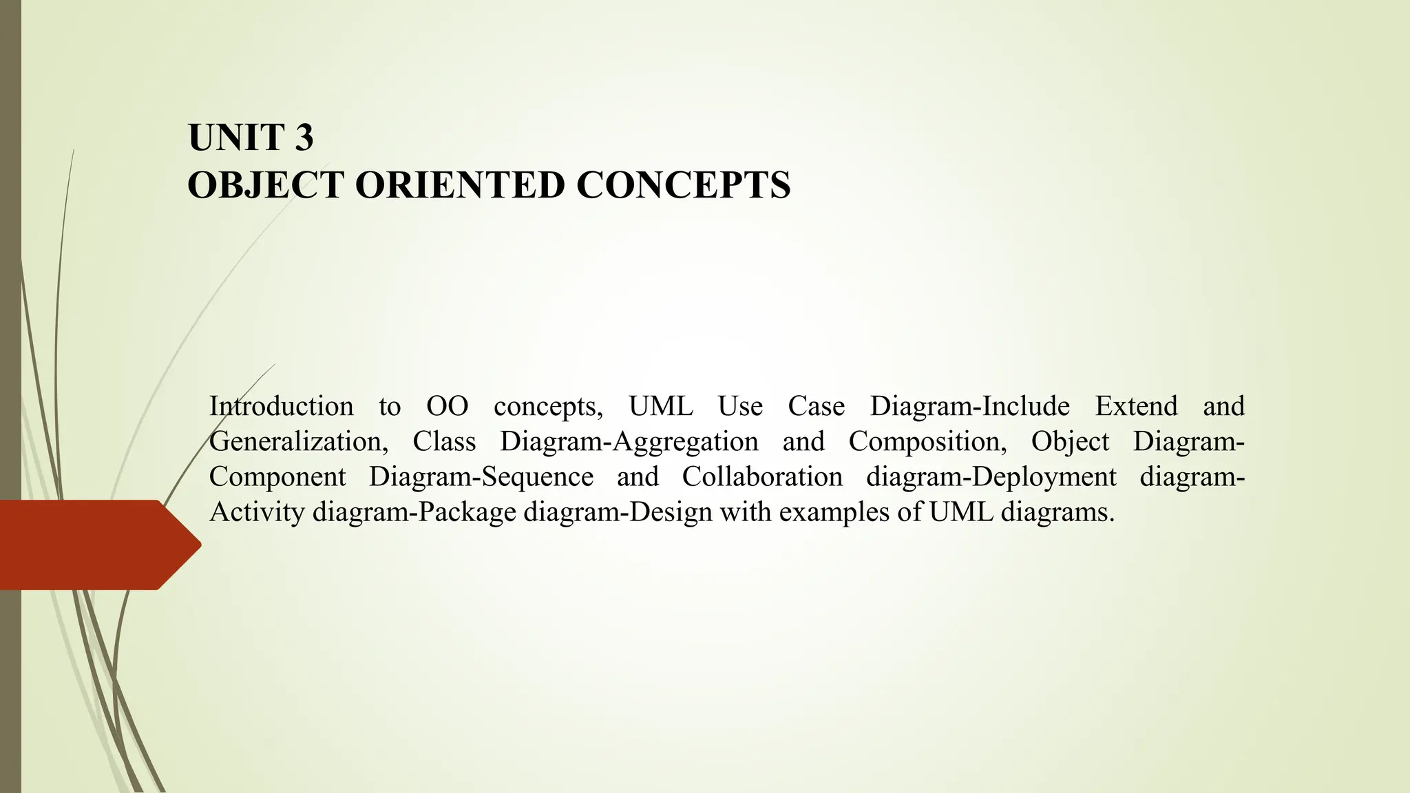 UNIT 3
OBJECT ORIENTED CONCEPTS
Introduction to OO concepts, UML Use Case Diagram-Include Extend and
Generalization, Class Diagram-Aggregation and Composition, Object Diagram-
Component Diagram-Sequence and Collaboration diagram-Deployment diagram-
Activity diagram-Package diagram-Design with examples of UML diagrams.
 