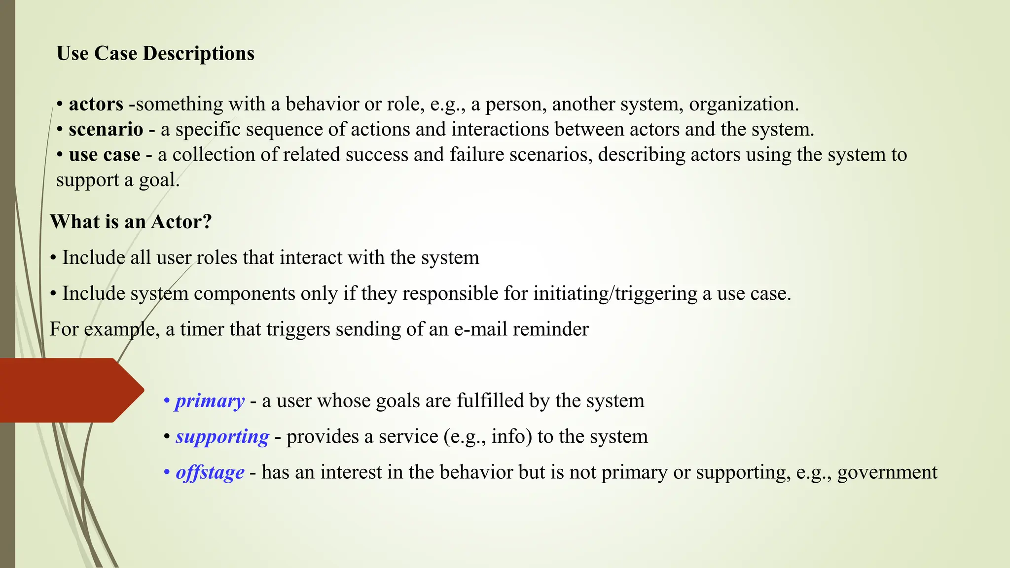 Use Case Descriptions
• actors -something with a behavior or role, e.g., a person, another system, organization.
• scenario - a specific sequence of actions and interactions between actors and the system.
• use case - a collection of related success and failure scenarios, describing actors using the system to
support a goal.
What is an Actor?
• Include all user roles that interact with the system
• Include system components only if they responsible for initiating/triggering a use case.
For example, a timer that triggers sending of an e-mail reminder
• primary - a user whose goals are fulfilled by the system
• supporting - provides a service (e.g., info) to the system
• offstage - has an interest in the behavior but is not primary or supporting, e.g., government
 