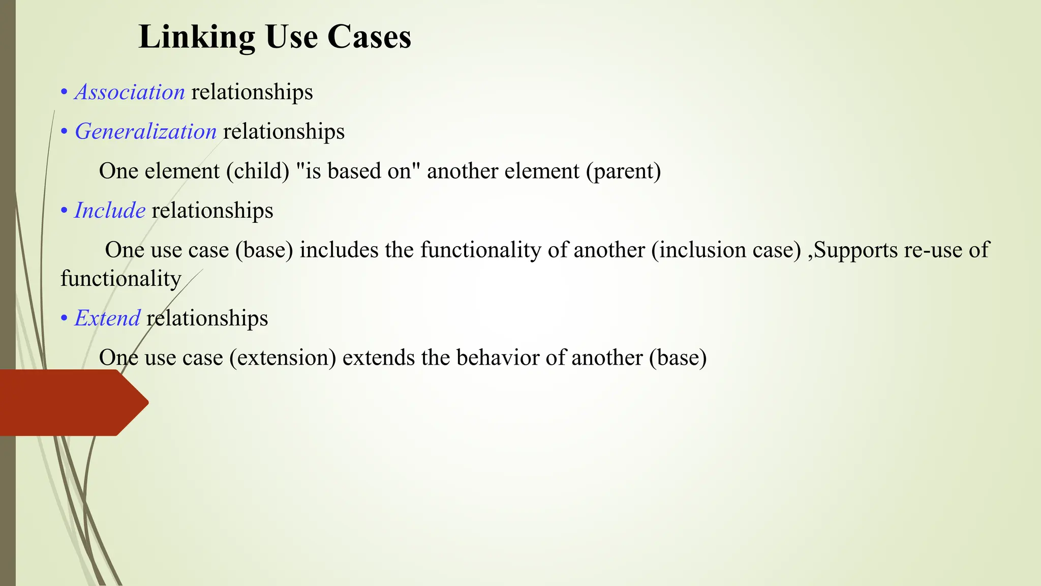 Linking Use Cases
• Association relationships
• Generalization relationships
One element (child) "is based on" another element (parent)
• Include relationships
One use case (base) includes the functionality of another (inclusion case) ,Supports re-use of
functionality
• Extend relationships
One use case (extension) extends the behavior of another (base)
 