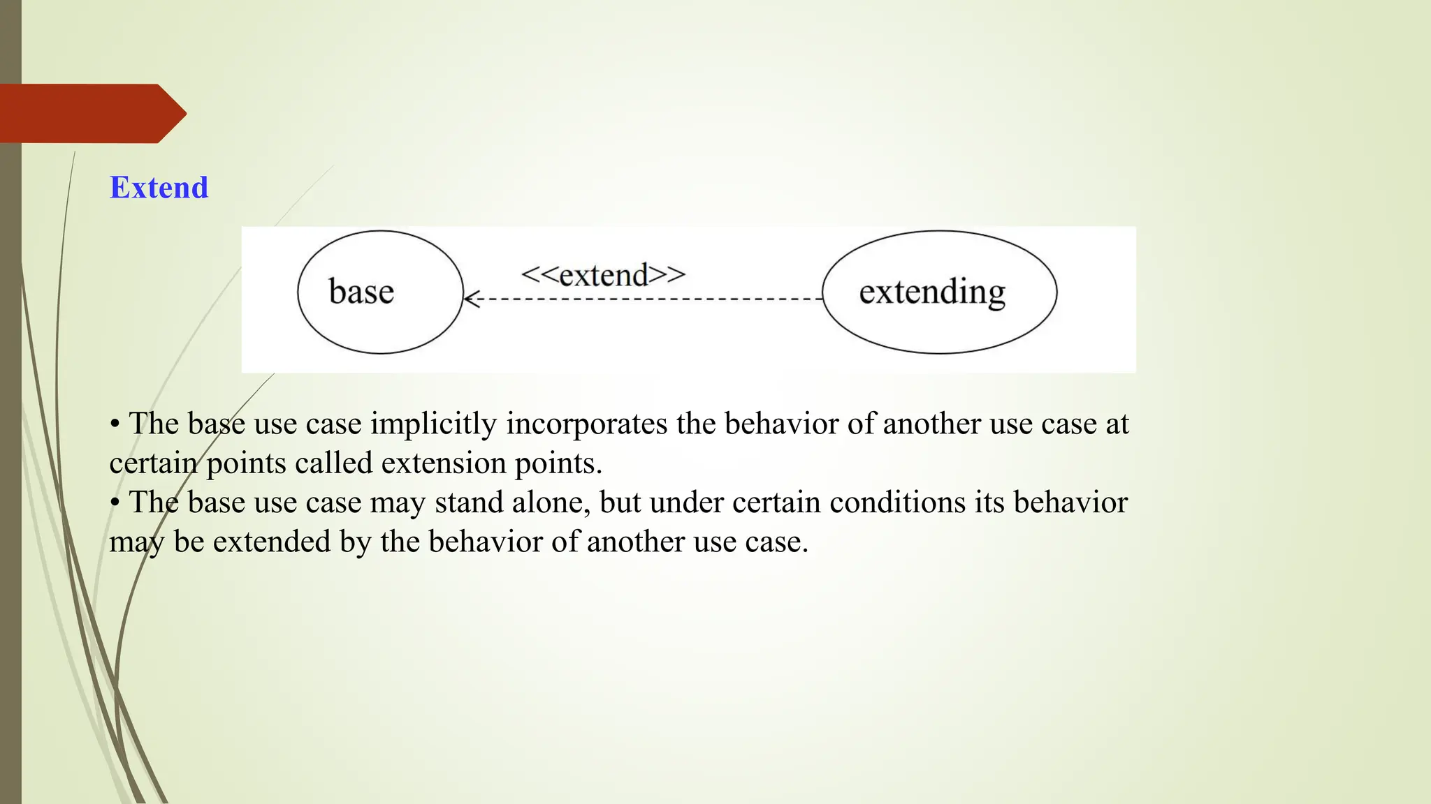 Extend
• The base use case implicitly incorporates the behavior of another use case at
certain points called extension points.
• The base use case may stand alone, but under certain conditions its behavior
may be extended by the behavior of another use case.
 