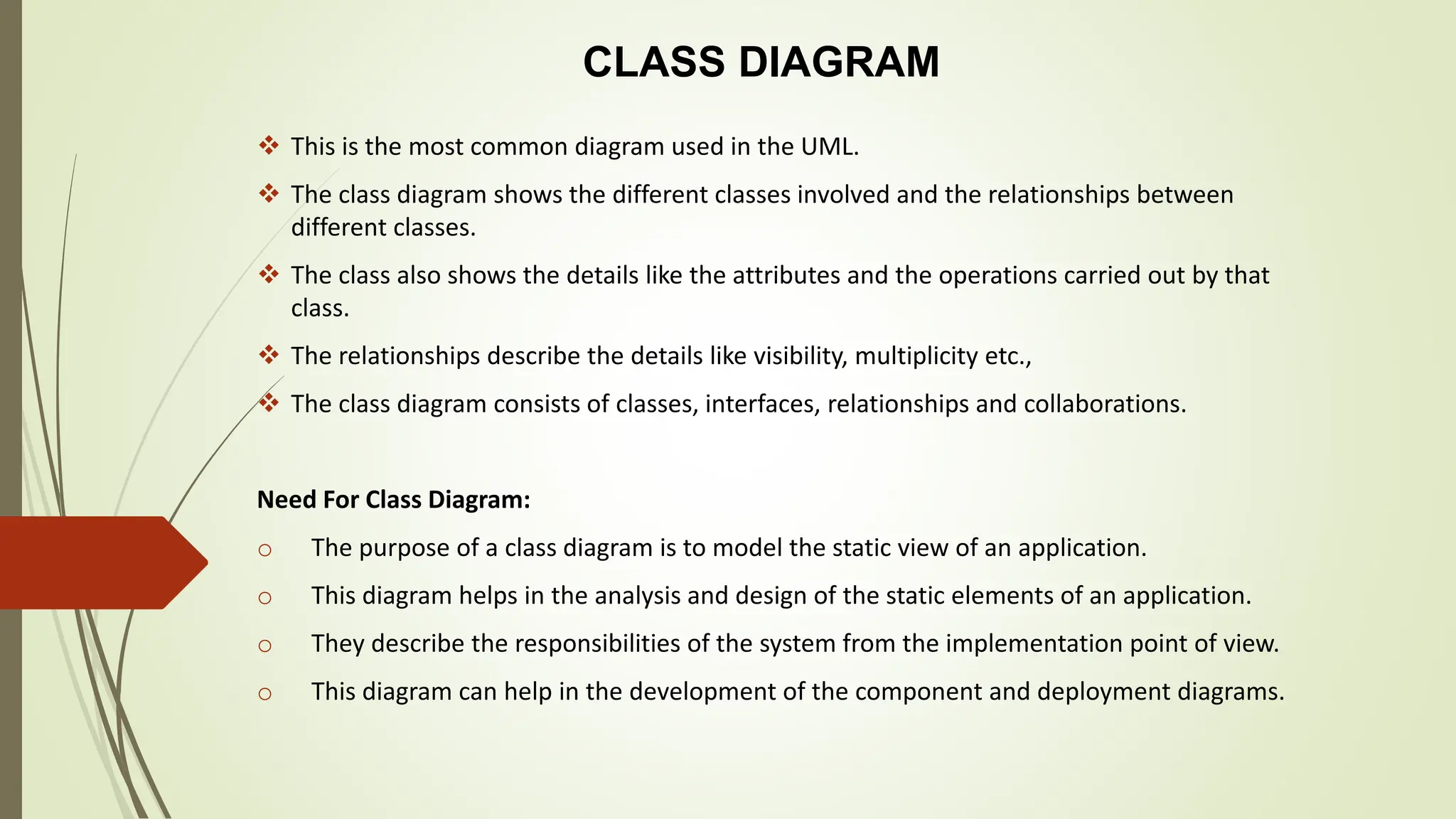 CLASS DIAGRAM
 This is the most common diagram used in the UML.
 The class diagram shows the different classes involved and the relationships between
different classes.
 The class also shows the details like the attributes and the operations carried out by that
class.
 The relationships describe the details like visibility, multiplicity etc.,
 The class diagram consists of classes, interfaces, relationships and collaborations.
Need For Class Diagram:
o The purpose of a class diagram is to model the static view of an application.
o This diagram helps in the analysis and design of the static elements of an application.
o They describe the responsibilities of the system from the implementation point of view.
o This diagram can help in the development of the component and deployment diagrams.
 