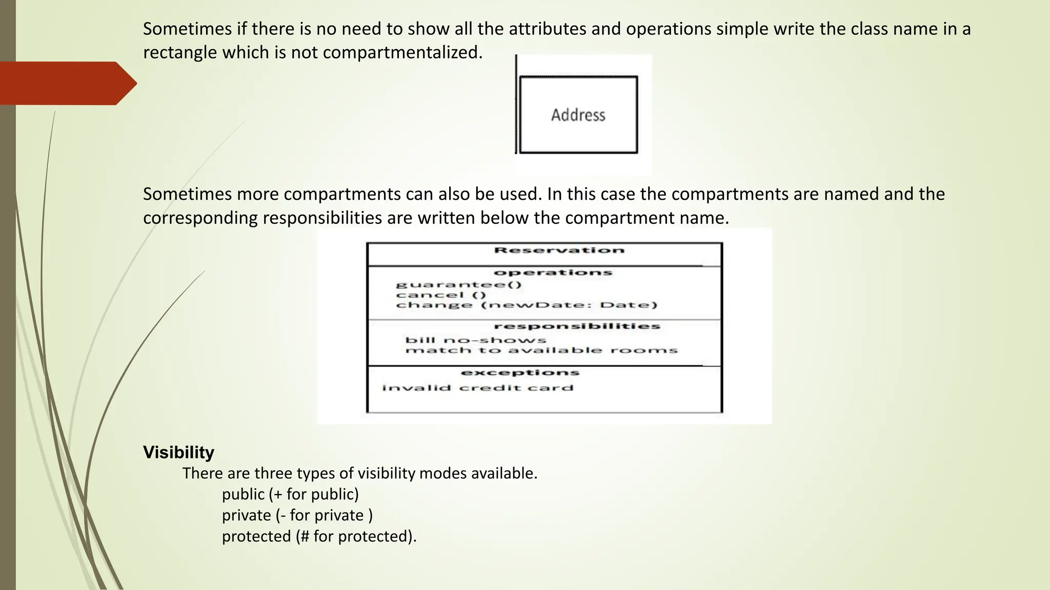 Sometimes if there is no need to show all the attributes and operations simple write the class name in a
rectangle which is not compartmentalized.
Sometimes more compartments can also be used. In this case the compartments are named and the
corresponding responsibilities are written below the compartment name.
Visibility
There are three types of visibility modes available.
public (+ for public)
private (- for private )
protected (# for protected).
 