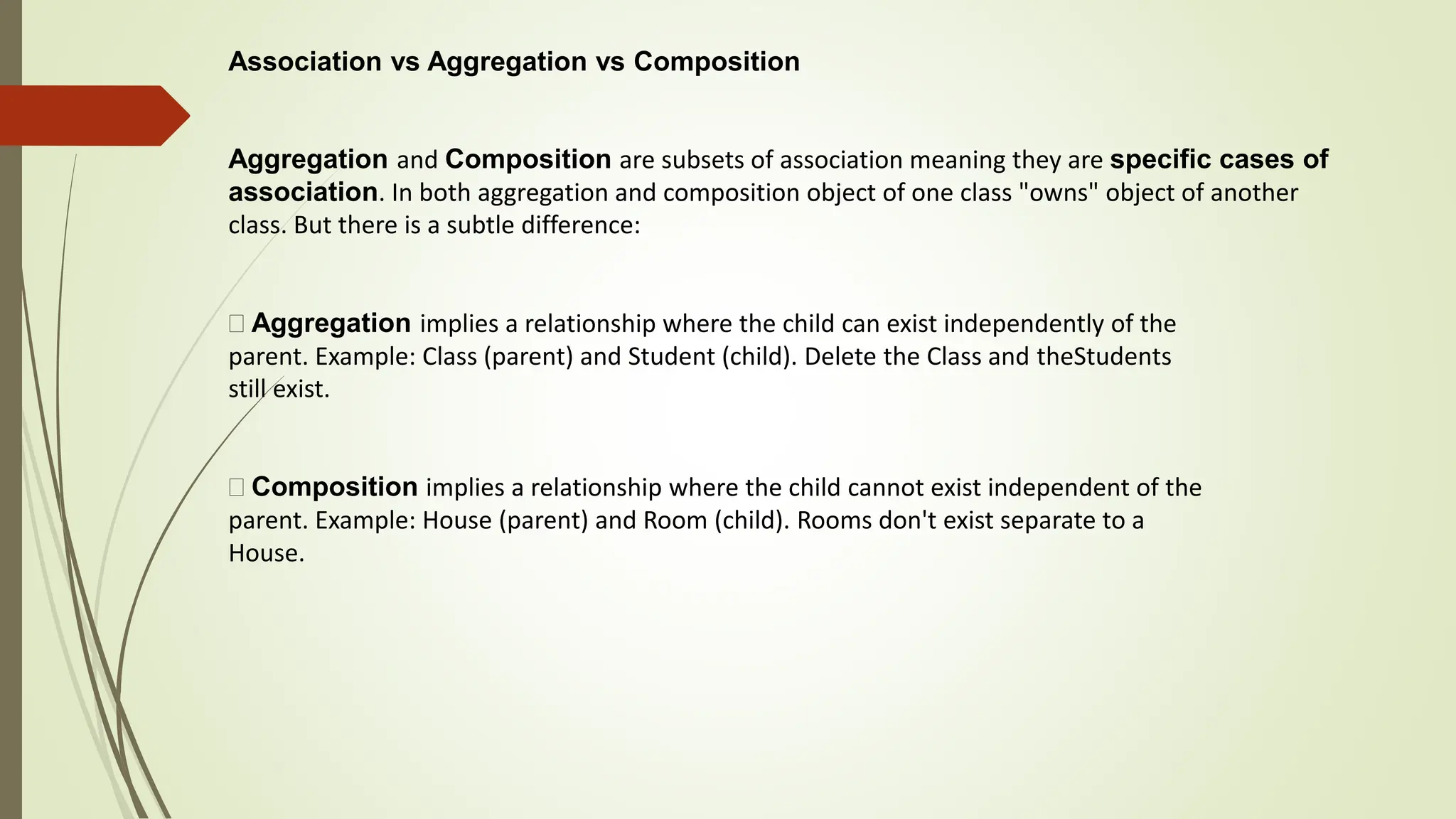 Association vs Aggregation vs Composition
Aggregation and Composition are subsets of association meaning they are specific cases of
association. In both aggregation and composition object of one class "owns" object of another
class. But there is a subtle difference:
Aggregation implies a relationship where the child can exist independently of the
parent. Example: Class (parent) and Student (child). Delete the Class and theStudents
still exist.
Composition implies a relationship where the child cannot exist independent of the
parent. Example: House (parent) and Room (child). Rooms don't exist separate to a
House.
 