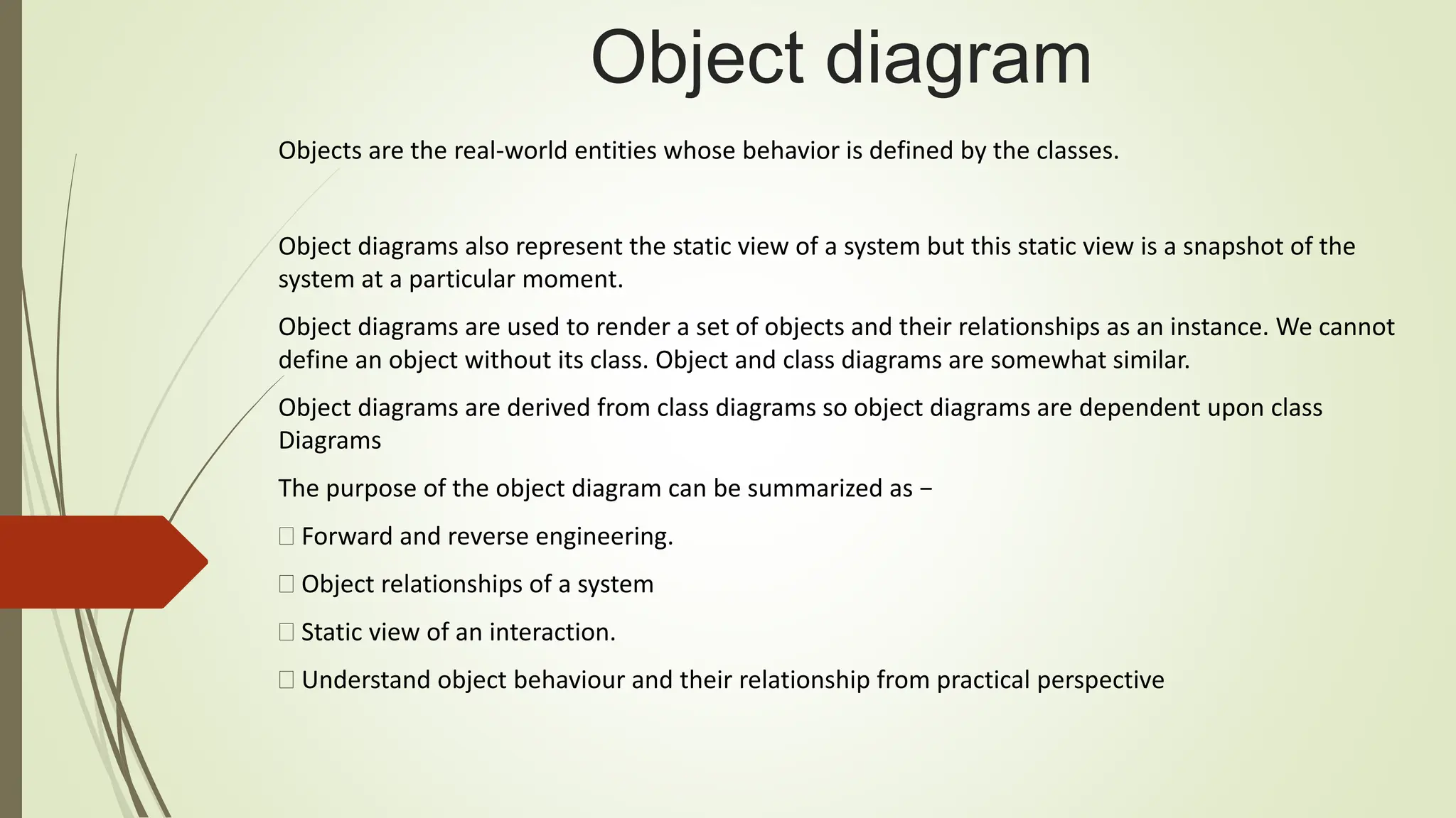 Object diagram
Objects are the real-world entities whose behavior is defined by the classes.
Object diagrams also represent the static view of a system but this static view is a snapshot of the
system at a particular moment.
Object diagrams are used to render a set of objects and their relationships as an instance. We cannot
define an object without its class. Object and class diagrams are somewhat similar.
Object diagrams are derived from class diagrams so object diagrams are dependent upon class
Diagrams
The purpose of the object diagram can be summarized as −
Forward and reverse engineering.
Object relationships of a system
Static view of an interaction.
Understand object behaviour and their relationship from practical perspective
 