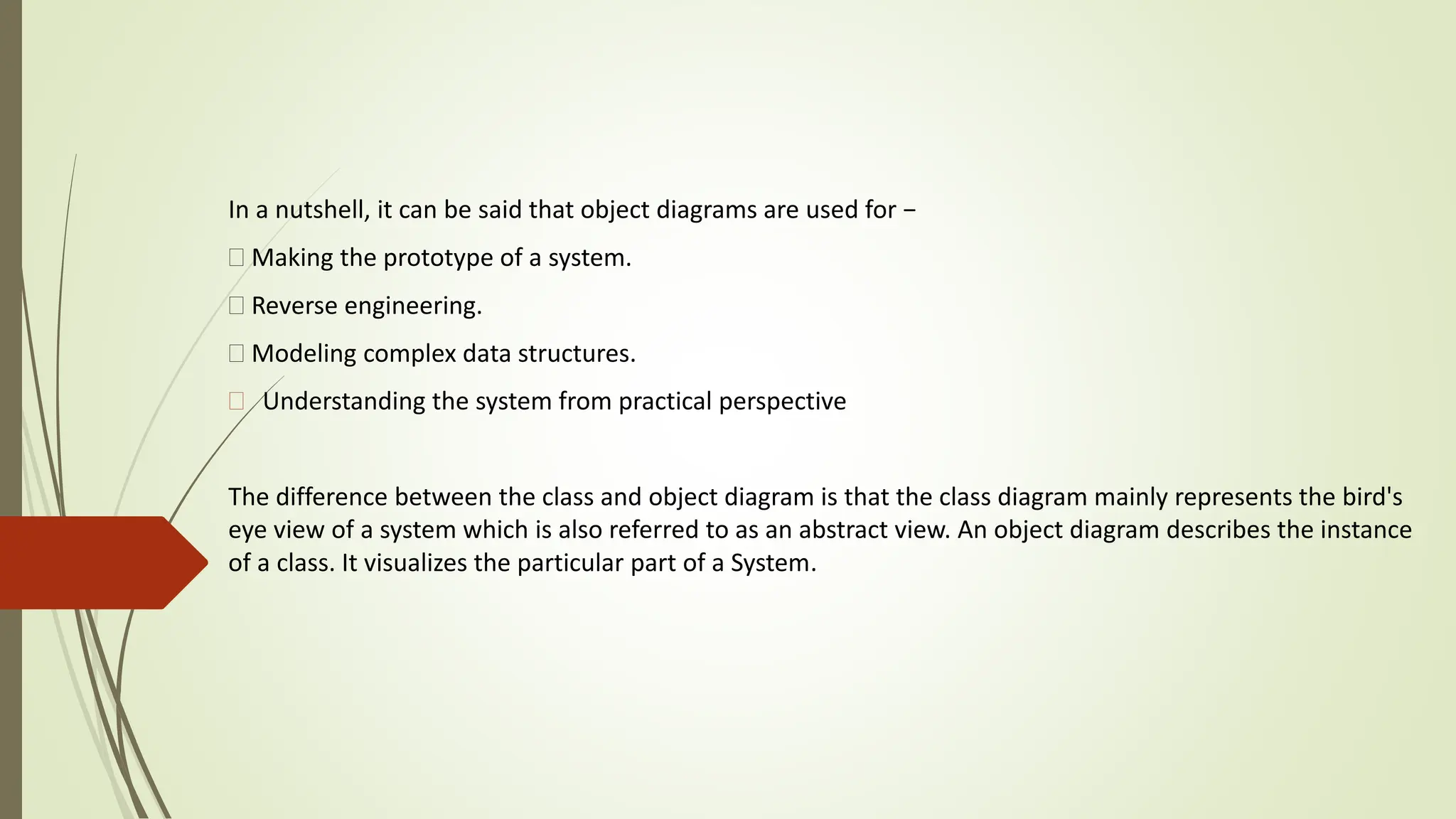 In a nutshell, it can be said that object diagrams are used for −
Making the prototype of a system.
Reverse engineering.
Modeling complex data structures.
 Understanding the system from practical perspective
The difference between the class and object diagram is that the class diagram mainly represents the bird's
eye view of a system which is also referred to as an abstract view. An object diagram describes the instance
of a class. It visualizes the particular part of a System.
 