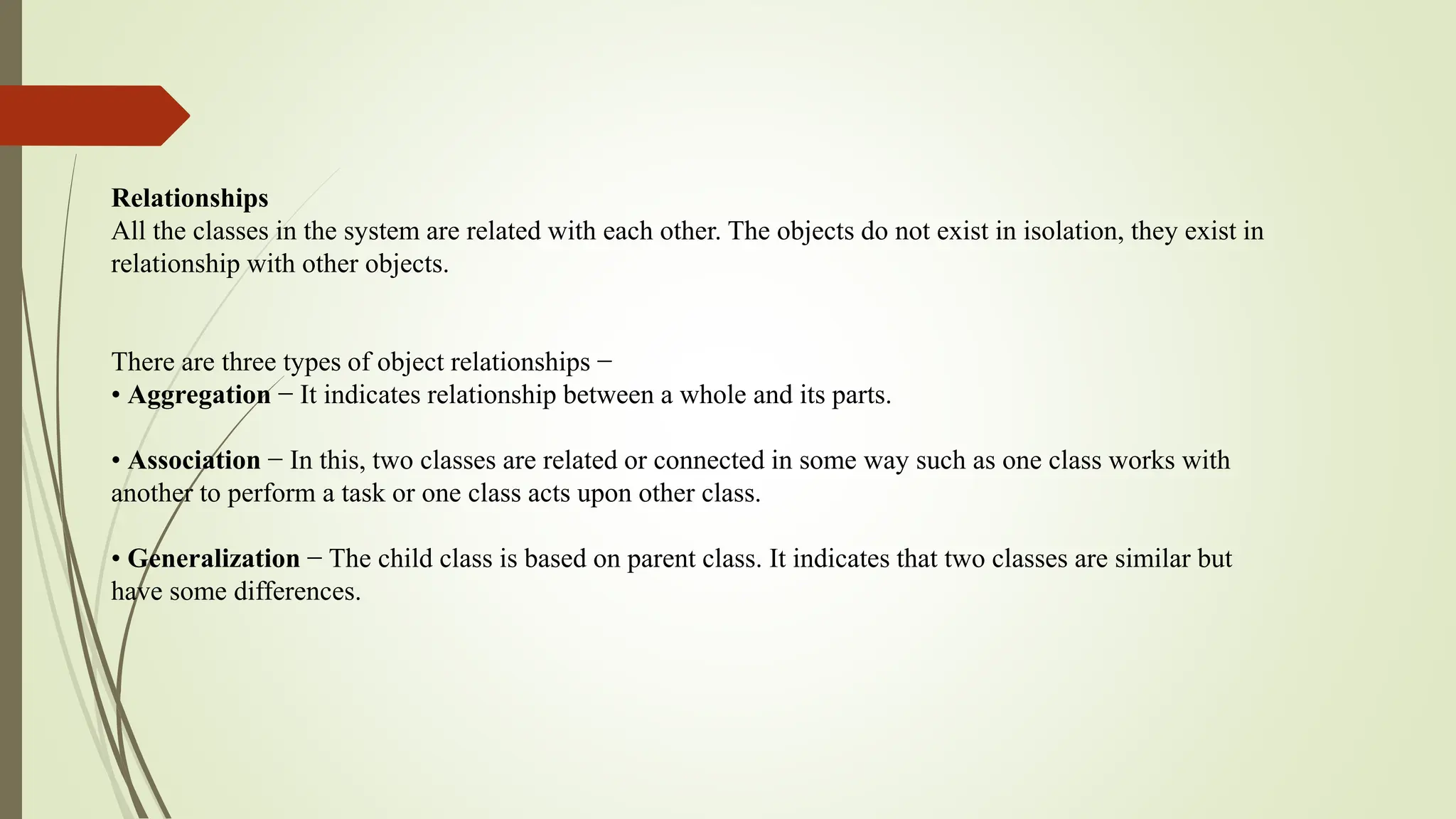 Relationships
All the classes in the system are related with each other. The objects do not exist in isolation, they exist in
relationship with other objects.
There are three types of object relationships −
• Aggregation − It indicates relationship between a whole and its parts.
• Association − In this, two classes are related or connected in some way such as one class works with
another to perform a task or one class acts upon other class.
• Generalization − The child class is based on parent class. It indicates that two classes are similar but
have some differences.
 