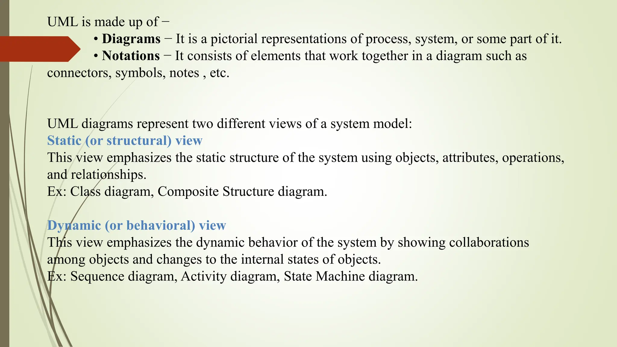 UML is made up of −
• Diagrams − It is a pictorial representations of process, system, or some part of it.
• Notations − It consists of elements that work together in a diagram such as
connectors, symbols, notes , etc.
UML diagrams represent two different views of a system model:
Static (or structural) view
This view emphasizes the static structure of the system using objects, attributes, operations,
and relationships.
Ex: Class diagram, Composite Structure diagram.
Dynamic (or behavioral) view
This view emphasizes the dynamic behavior of the system by showing collaborations
among objects and changes to the internal states of objects.
Ex: Sequence diagram, Activity diagram, State Machine diagram.
 
