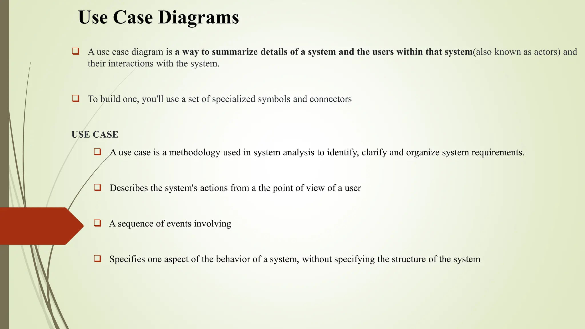 Use Case Diagrams
 A use case diagram is a way to summarize details of a system and the users within that system(also known as actors) and
their interactions with the system.
 To build one, you'll use a set of specialized symbols and connectors
USE CASE
 A use case is a methodology used in system analysis to identify, clarify and organize system requirements.
 Describes the system's actions from a the point of view of a user
 A sequence of events involving
 Specifies one aspect of the behavior of a system, without specifying the structure of the system
 