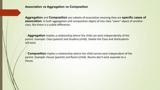 Association vs Aggregation vs Composition
Aggregation and Composition are subsets of association meaning they are specific cases of
association. In both aggregation and composition object of one class "owns" object of another
class. But there is a subtle difference:
Aggregation implies a relationship where the child can exist independently of the
parent. Example: Class (parent) and Student (child). Delete the Class and theStudents
still exist.
Composition implies a relationship where the child cannot exist independent of the
parent. Example: House (parent) and Room (child). Rooms don't exist separate to a
House.
 