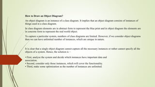 How to Draw an Object Diagram?
An object diagram is an instance of a class diagram. It implies that an object diagram consists of instances of
things used in a class diagram.
In class diagram elements are in abstract form to represent the blue print and in object diagram the elements are
in concrete form to represent the real world object.
To capture a particular system, numbers of class diagrams are limited. However, if we consider object diagrams
then we can have unlimited number of instances, which are unique in nature.
It is clear that a single object diagram cannot capture all the necessary instances or rather cannot specify all the
objects of a system. Hence, the solution is −
• First, analyze the system and decide which instances have important data and
association.
• Second, consider only those instances, which will cover the functionality.
• Third, make some optimization as the number of instances are unlimited.
 