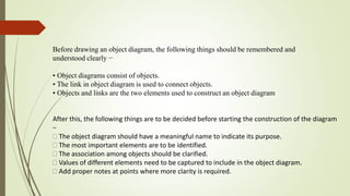 Before drawing an object diagram, the following things should be remembered and
understood clearly −
• Object diagrams consist of objects.
• The link in object diagram is used to connect objects.
• Objects and links are the two elements used to construct an object diagram
After this, the following things are to be decided before starting the construction of the diagram
−
The object diagram should have a meaningful name to indicate its purpose.
The most important elements are to be identified.
The association among objects should be clarified.
Values of different elements need to be captured to include in the object diagram.
Add proper notes at points where more clarity is required.
 