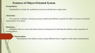 Features of Object-Oriented System
Encapsulation
Encapsulation is simply the combination of process and data into a single entity.
Abstraction
It is a process of taking or selecting necessary method and attributes to specify the object. It focuses on essential
characteristics of an object.
Inheritance
Inheritance allows to create sub-classes from an existing class by inheriting the attributes and/or operations of
existing classes.
Polymorphism
Polymorphism is the ability to take on many different forms. It applies to both objects and operations.
 