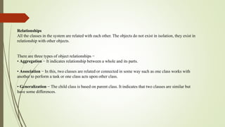 Relationships
All the classes in the system are related with each other. The objects do not exist in isolation, they exist in
relationship with other objects.
There are three types of object relationships −
• Aggregation − It indicates relationship between a whole and its parts.
• Association − In this, two classes are related or connected in some way such as one class works with
another to perform a task or one class acts upon other class.
• Generalization − The child class is based on parent class. It indicates that two classes are similar but
have some differences.
 