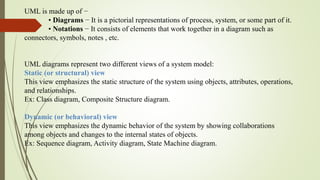 UML is made up of −
• Diagrams − It is a pictorial representations of process, system, or some part of it.
• Notations − It consists of elements that work together in a diagram such as
connectors, symbols, notes , etc.
UML diagrams represent two different views of a system model:
Static (or structural) view
This view emphasizes the static structure of the system using objects, attributes, operations,
and relationships.
Ex: Class diagram, Composite Structure diagram.
Dynamic (or behavioral) view
This view emphasizes the dynamic behavior of the system by showing collaborations
among objects and changes to the internal states of objects.
Ex: Sequence diagram, Activity diagram, State Machine diagram.
 