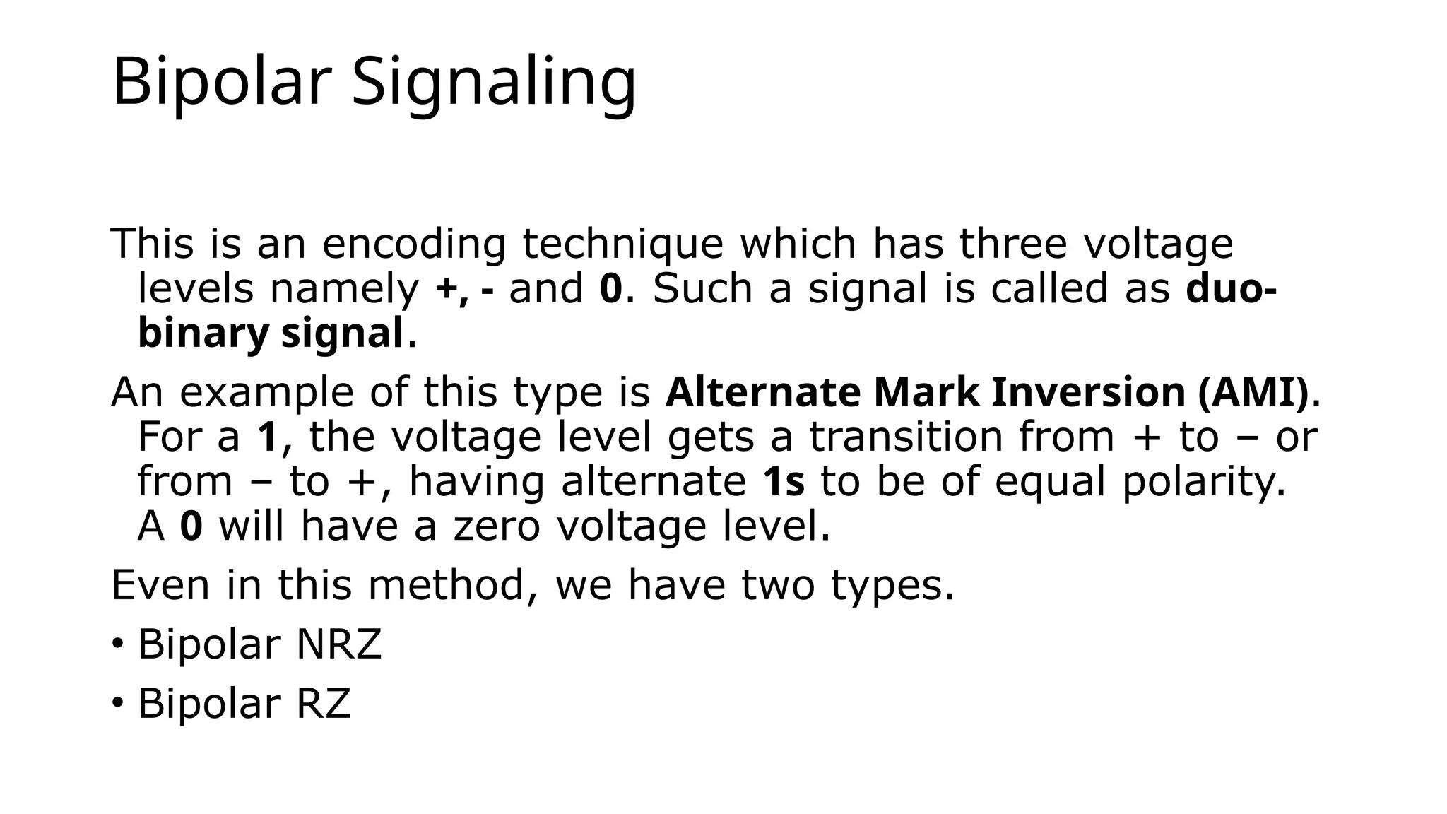 Bipolar Signaling
This is an encoding technique which has three voltage
levels namely +, - and 0. Such a signal is called as duo-
binary signal.
An example of this type is Alternate Mark Inversion (AMI).
For a 1, the voltage level gets a transition from + to – or
from – to +, having alternate 1s to be of equal polarity.
A 0 will have a zero voltage level.
Even in this method, we have two types.
• Bipolar NRZ
• Bipolar RZ
 