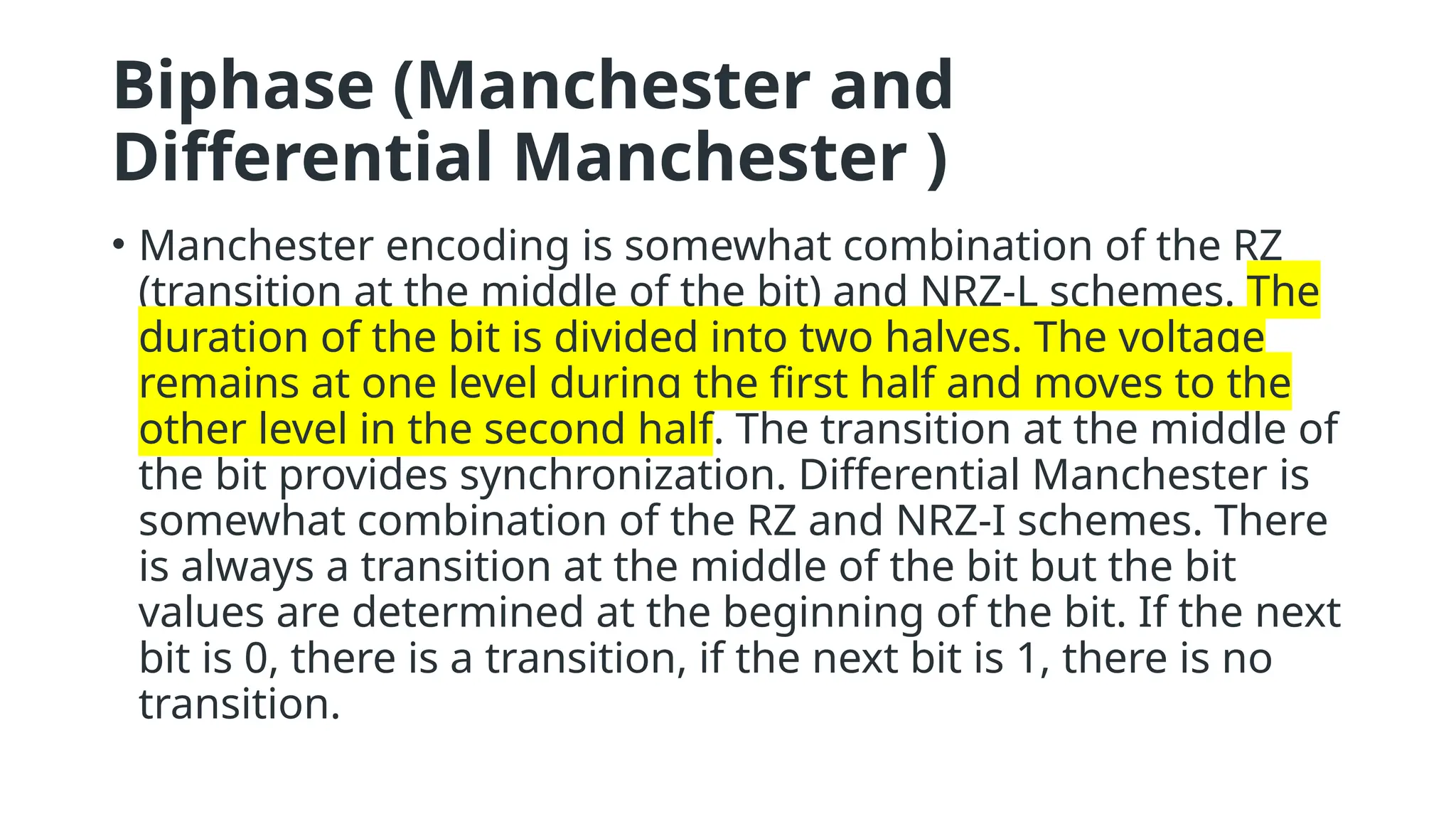 Biphase (Manchester and
Differential Manchester )
• Manchester encoding is somewhat combination of the RZ
(transition at the middle of the bit) and NRZ-L schemes. The
duration of the bit is divided into two halves. The voltage
remains at one level during the first half and moves to the
other level in the second half. The transition at the middle of
the bit provides synchronization. Differential Manchester is
somewhat combination of the RZ and NRZ-I schemes. There
is always a transition at the middle of the bit but the bit
values are determined at the beginning of the bit. If the next
bit is 0, there is a transition, if the next bit is 1, there is no
transition.
 