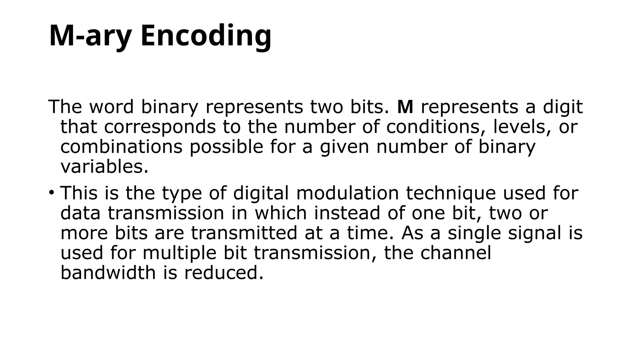 M-ary Encoding
The word binary represents two bits. M represents a digit
that corresponds to the number of conditions, levels, or
combinations possible for a given number of binary
variables.
• This is the type of digital modulation technique used for
data transmission in which instead of one bit, two or
more bits are transmitted at a time. As a single signal is
used for multiple bit transmission, the channel
bandwidth is reduced.
 