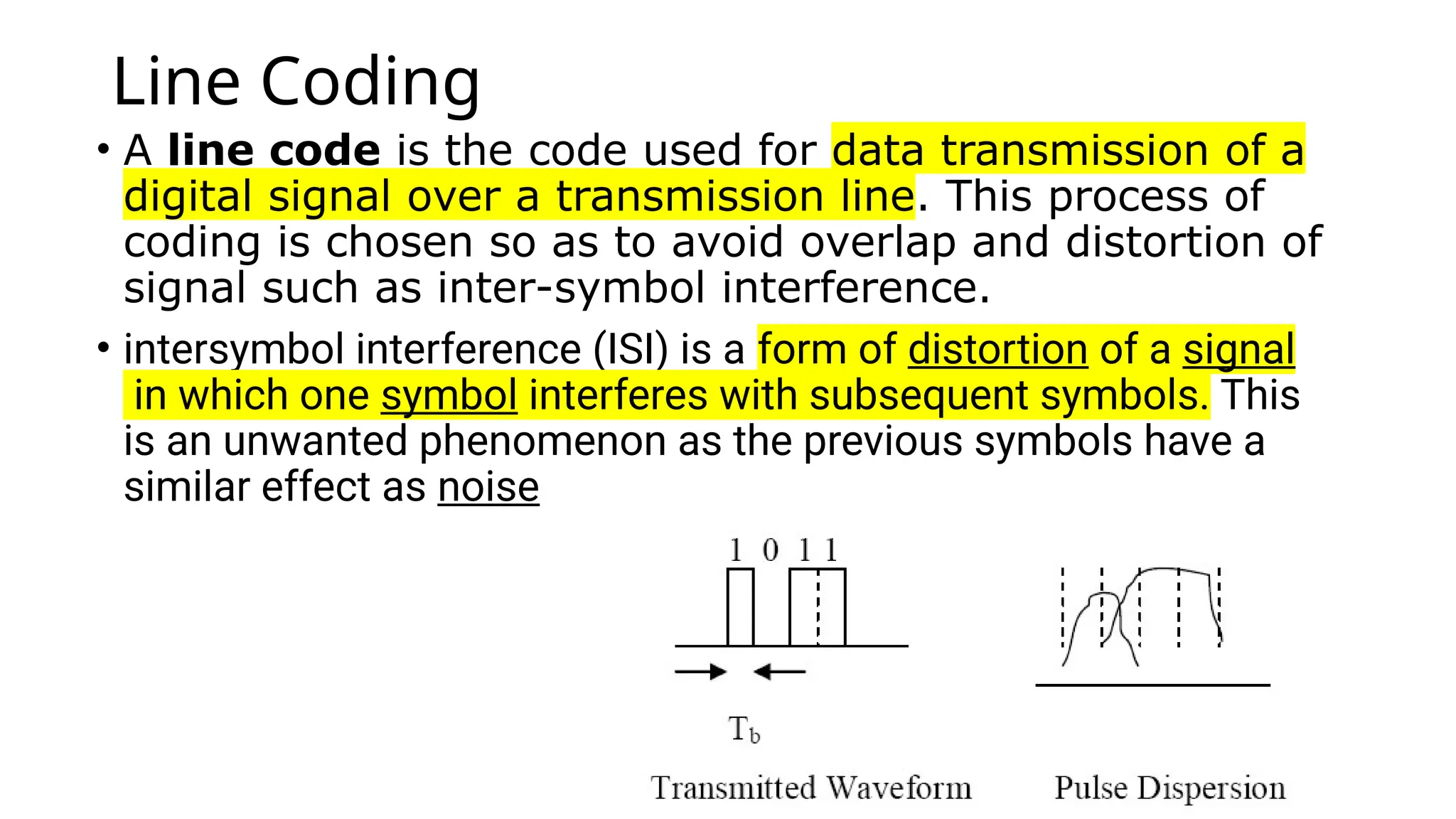 Line Coding
• A line code is the code used for data transmission of a
digital signal over a transmission line. This process of
coding is chosen so as to avoid overlap and distortion of
signal such as inter-symbol interference.
• intersymbol interference (ISI) is a form of distortion of a signal
in which one symbol interferes with subsequent symbols. This
is an unwanted phenomenon as the previous symbols have a
similar effect as noise
 