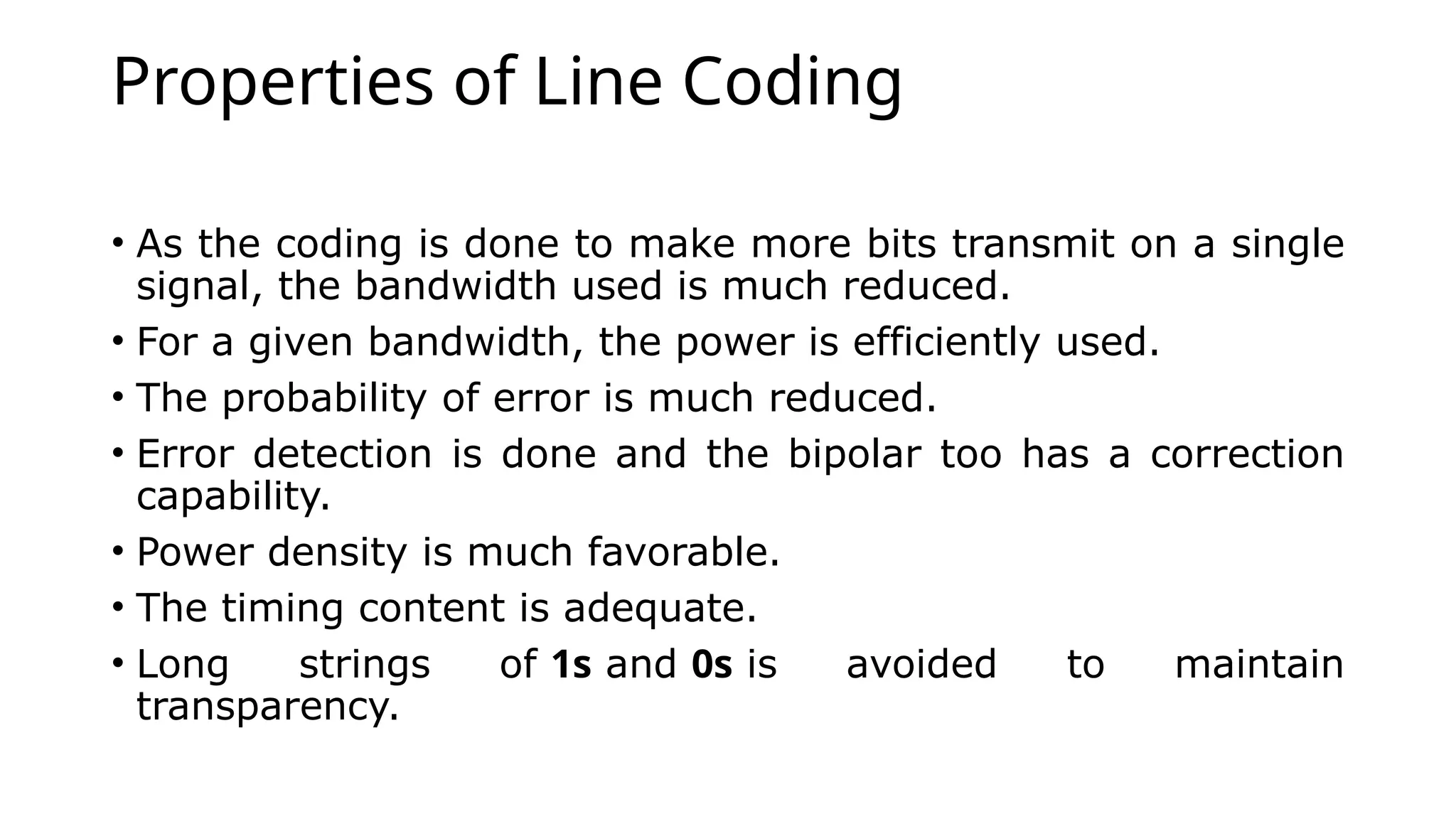 Properties of Line Coding
• As the coding is done to make more bits transmit on a single
signal, the bandwidth used is much reduced.
• For a given bandwidth, the power is efficiently used.
• The probability of error is much reduced.
• Error detection is done and the bipolar too has a correction
capability.
• Power density is much favorable.
• The timing content is adequate.
• Long strings of 1s and 0s is avoided to maintain
transparency.
 