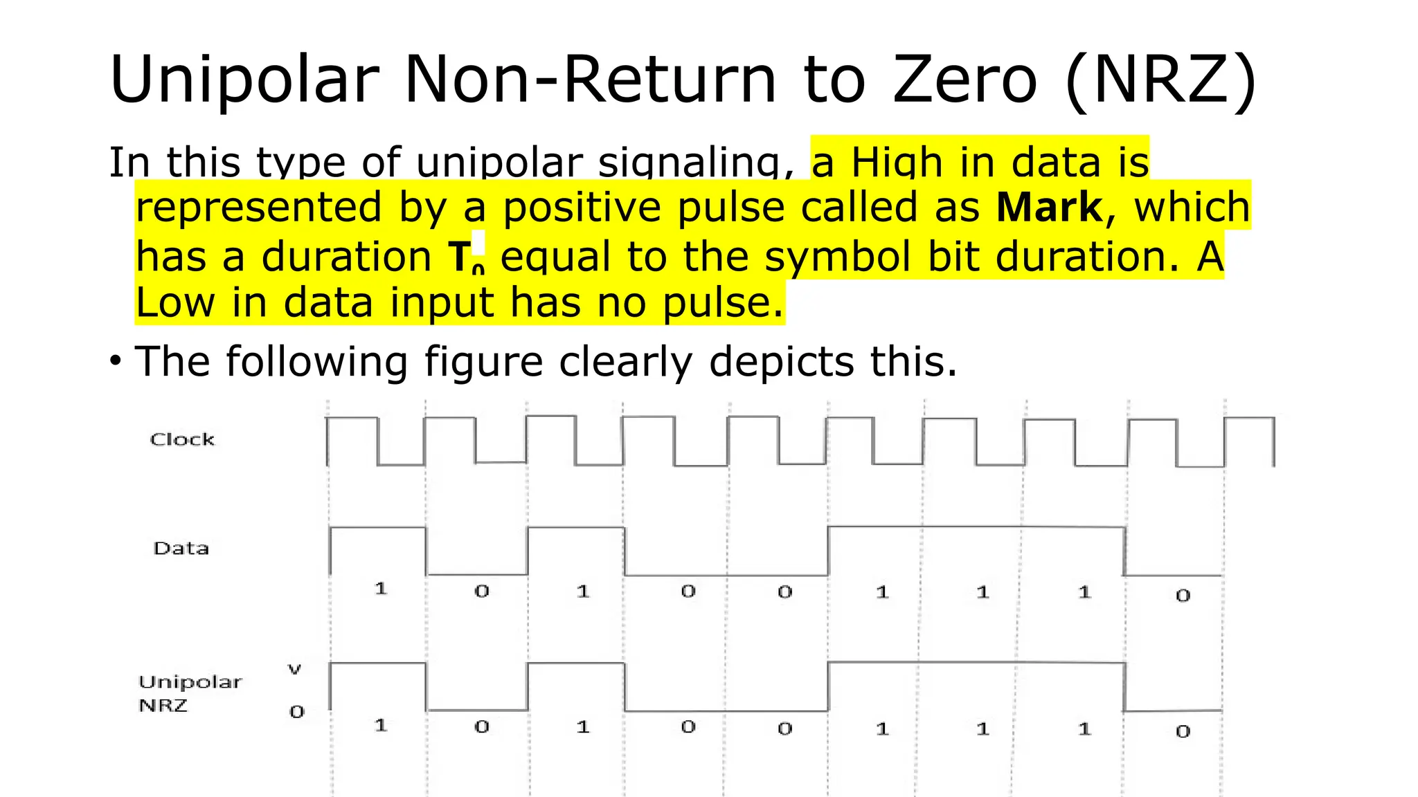 Unipolar Non-Return to Zero (NRZ)
In this type of unipolar signaling, a High in data is
represented by a positive pulse called as Mark, which
has a duration T0 equal to the symbol bit duration. A
Low in data input has no pulse.
• The following figure clearly depicts this.
 