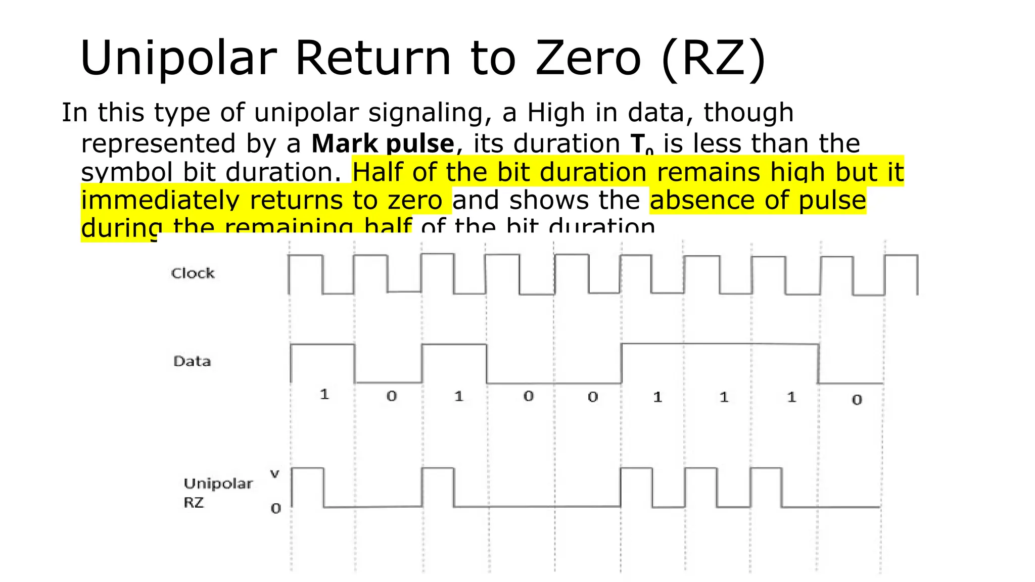 Unipolar Return to Zero (RZ)
In this type of unipolar signaling, a High in data, though
represented by a Mark pulse, its duration T0 is less than the
symbol bit duration. Half of the bit duration remains high but it
immediately returns to zero and shows the absence of pulse
during the remaining half of the bit duration.
 