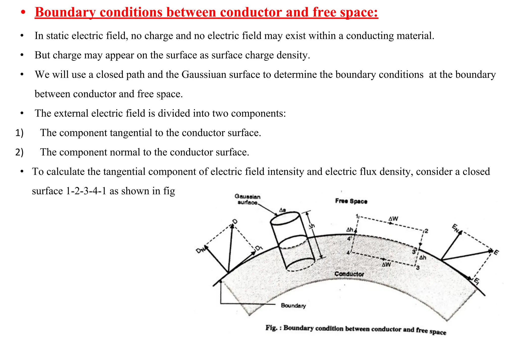 • Boundary conditions between conductor and free space:
• In static electric field, no charge and no electric field may exist within a conducting material.
• But charge may appear on the surface as surface charge density.
• We will use a closed path and the Gaussiuan surface to determine the boundary conditions at the boundary
between conductor and free space.
• The external electric field is divided into two components:
1) The component tangential to the conductor surface.
2) The component normal to the conductor surface.
• To calculate the tangential component of electric field intensity and electric flux density, consider a closed
surface 1-2-3-4-1 as shown in fig
 