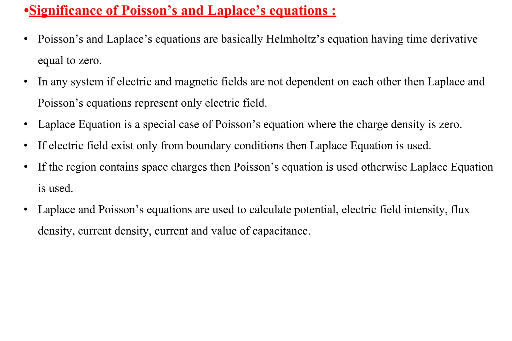 •Significance of Poisson’s and Laplace’s equations :
• Poisson’s and Laplace’s equations are basically Helmholtz’s equation having time derivative
equal to zero.
• In any system if electric and magnetic fields are not dependent on each other then Laplace and
Poisson’s equations represent only electric field.
• Laplace Equation is a special case of Poisson’s equation where the charge density is zero.
• If electric field exist only from boundary conditions then Laplace Equation is used.
• If the region contains space charges then Poisson’s equation is used otherwise Laplace Equation
is used.
• Laplace and Poisson’s equations are used to calculate potential, electric field intensity, flux
density, current density, current and value of capacitance.
 