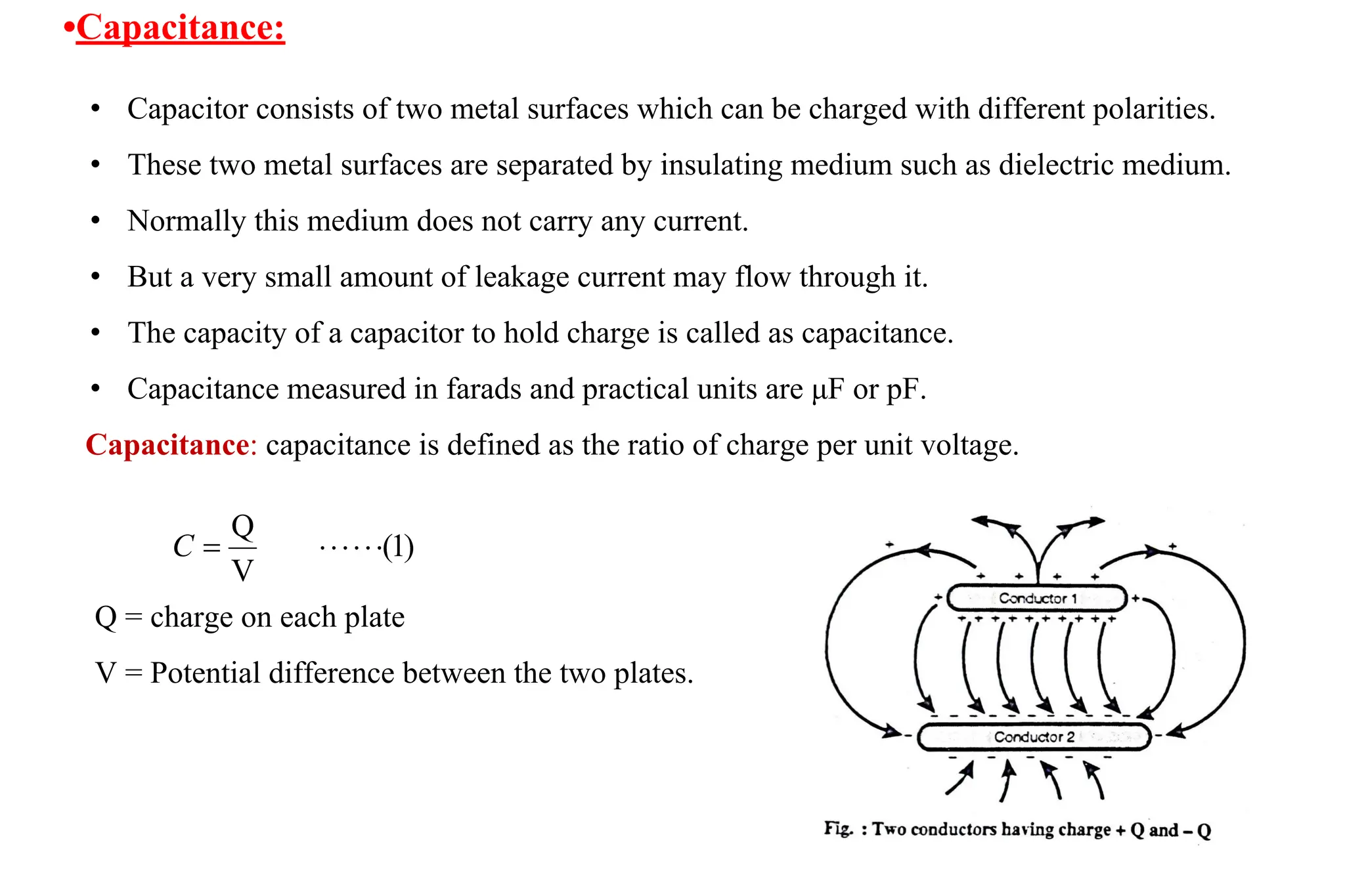• Capacitor consists of two metal surfaces which can be charged with different polarities.
• These two metal surfaces are separated by insulating medium such as dielectric medium.
• Normally this medium does not carry any current.
• But a very small amount of leakage current may flow through it.
• The capacity of a capacitor to hold charge is called as capacitance.
• Capacitance measured in farads and practical units are μF or pF.
Capacitance: capacitance is defined as the ratio of charge per unit voltage.
•Capacitance:
Q = charge on each plate
V = Potential difference between the two plates.
 