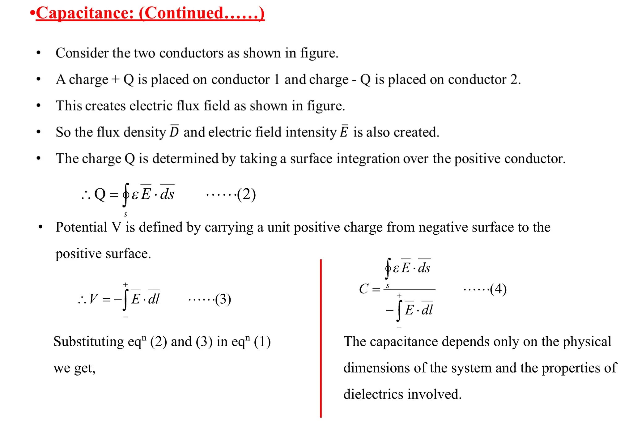 •Capacitance: (Continued……)
• Potential V is defined by carrying a unit positive charge from negative surface to the
positive surface.
Substituting eqn
(2) and (3) in eqn
(1)
we get,
The capacitance depends only on the physical
dimensions of the system and the properties of
dielectrics involved.
 