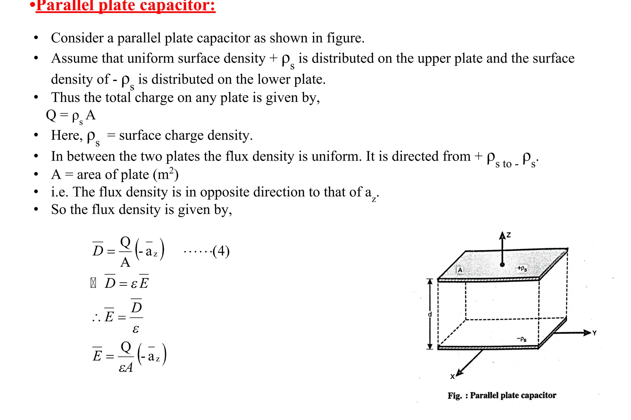• Consider a parallel plate capacitor as shown in figure.
• Assume that uniform surface density + ρs
is distributed on the upper plate and the surface
density of - ρs
is distributed on the lower plate.
• Thus the total charge on any plate is given by,
Q = ρs
A
• Here, ρs
= surface charge density.
• In between the two plates the flux density is uniform. It is directed from + ρs to -
ρs
.
• A = area of plate (m2
)
• i.e. The flux density is in opposite direction to that of az
.
• So the flux density is given by,
•Parallel plate capacitor:
 