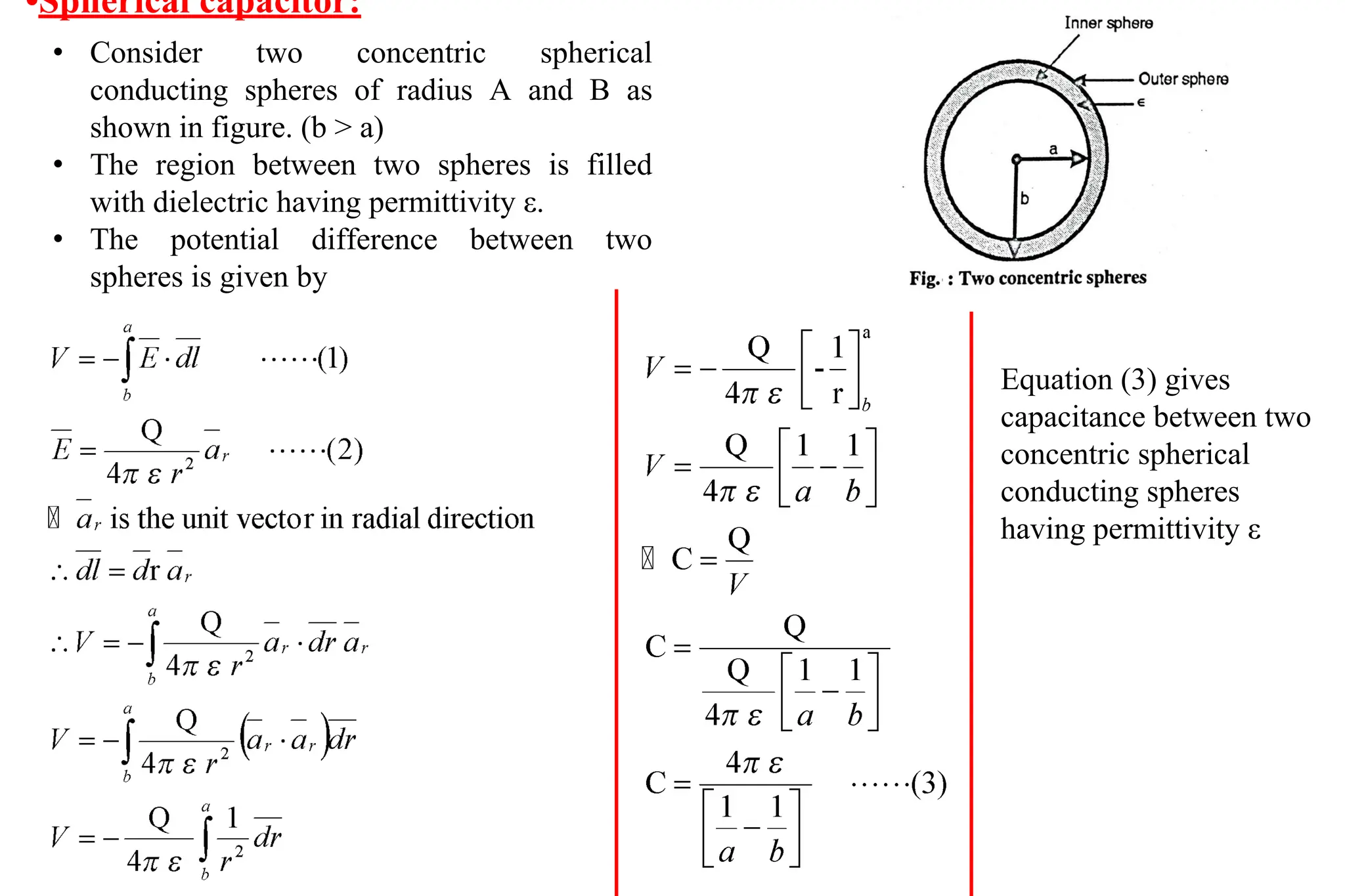 •Spherical capacitor:
• Consider two concentric spherical
conducting spheres of radius A and B as
shown in figure. (b > a)
• The region between two spheres is filled
with dielectric having permittivity ε.
• The potential difference between two
spheres is given by
Equation (3) gives
capacitance between two
concentric spherical
conducting spheres
having permittivity ε
 