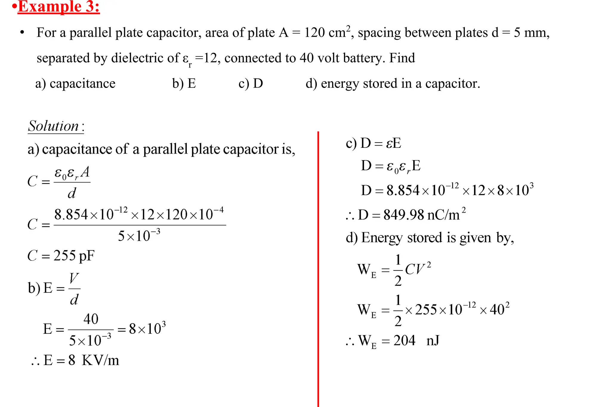 •Example 3:
• For a parallel plate capacitor, area of plate A = 120 cm2
, spacing between plates d = 5 mm,
separated by dielectric of εr
=12, connected to 40 volt battery. Find
a) capacitance b) E c) D d) energy stored in a capacitor.
 