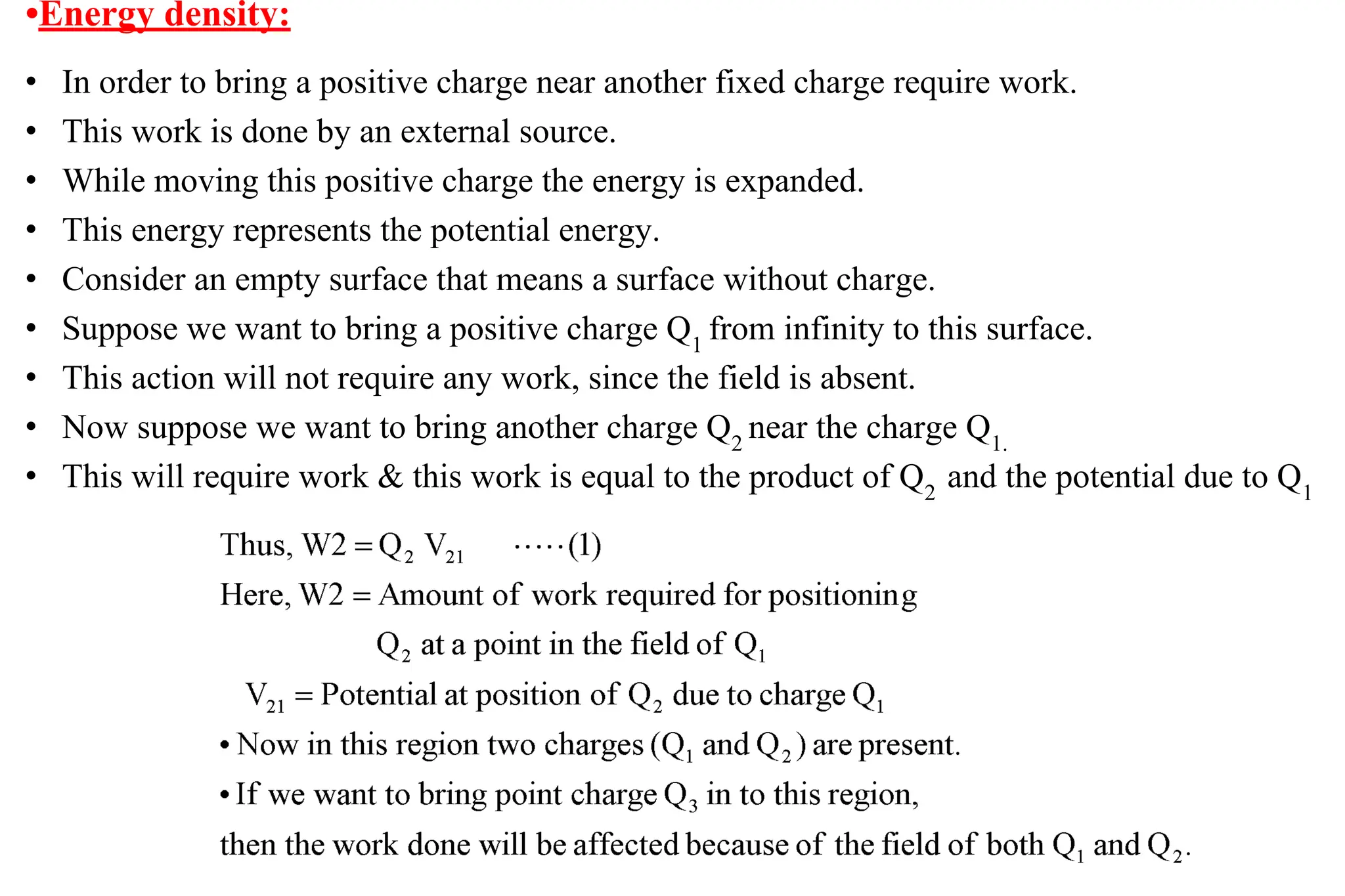 • In order to bring a positive charge near another fixed charge require work.
• This work is done by an external source.
• While moving this positive charge the energy is expanded.
• This energy represents the potential energy.
• Consider an empty surface that means a surface without charge.
• Suppose we want to bring a positive charge Q1
from infinity to this surface.
• This action will not require any work, since the field is absent.
• Now suppose we want to bring another charge Q2
near the charge Q1.
• This will require work & this work is equal to the product of Q2
and the potential due to Q1
•Energy density:
 
