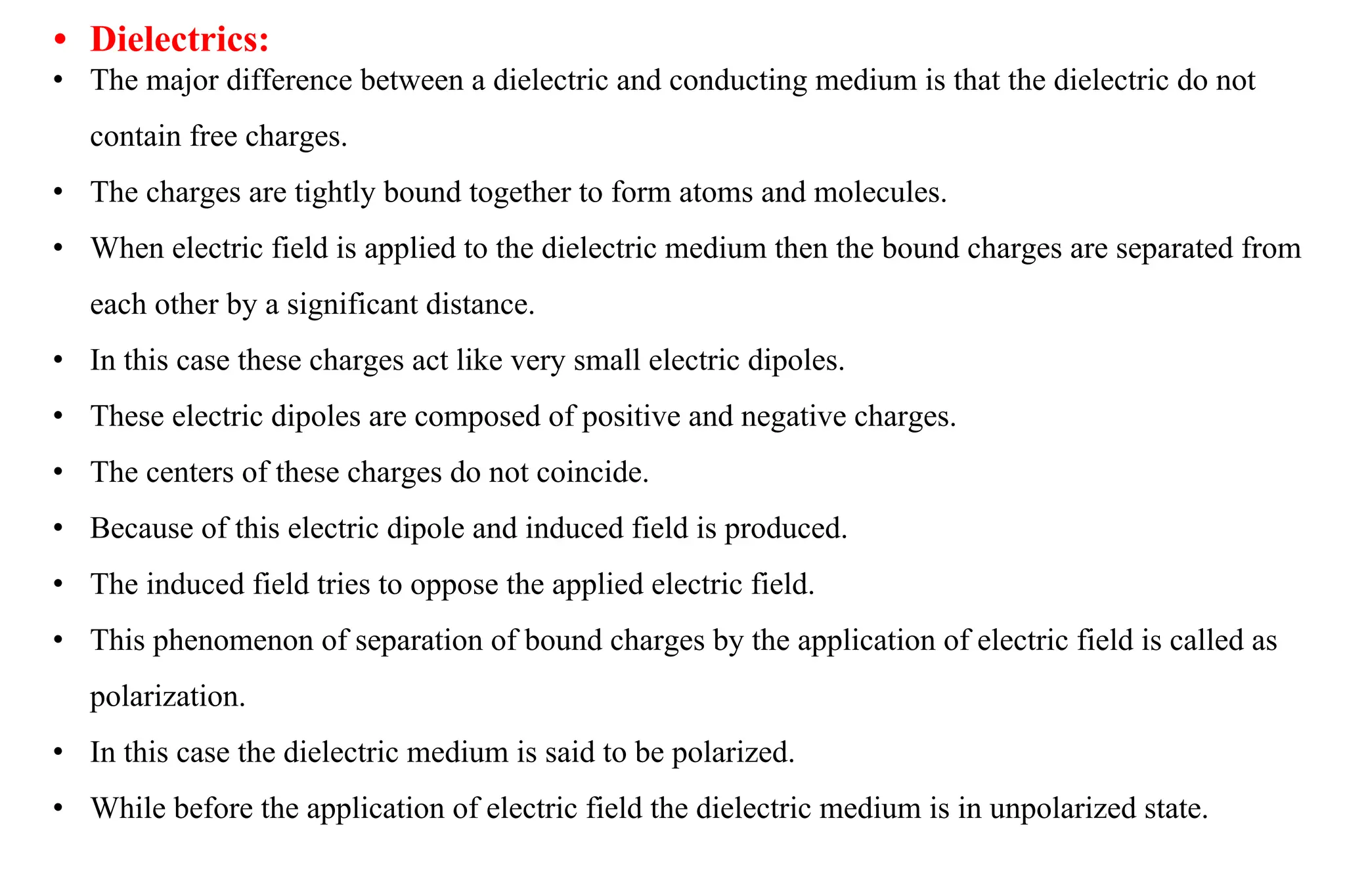 • Dielectrics:
• The major difference between a dielectric and conducting medium is that the dielectric do not
contain free charges.
• The charges are tightly bound together to form atoms and molecules.
• When electric field is applied to the dielectric medium then the bound charges are separated from
each other by a significant distance.
• In this case these charges act like very small electric dipoles.
• These electric dipoles are composed of positive and negative charges.
• The centers of these charges do not coincide.
• Because of this electric dipole and induced field is produced.
• The induced field tries to oppose the applied electric field.
• This phenomenon of separation of bound charges by the application of electric field is called as
polarization.
• In this case the dielectric medium is said to be polarized.
• While before the application of electric field the dielectric medium is in unpolarized state.
 