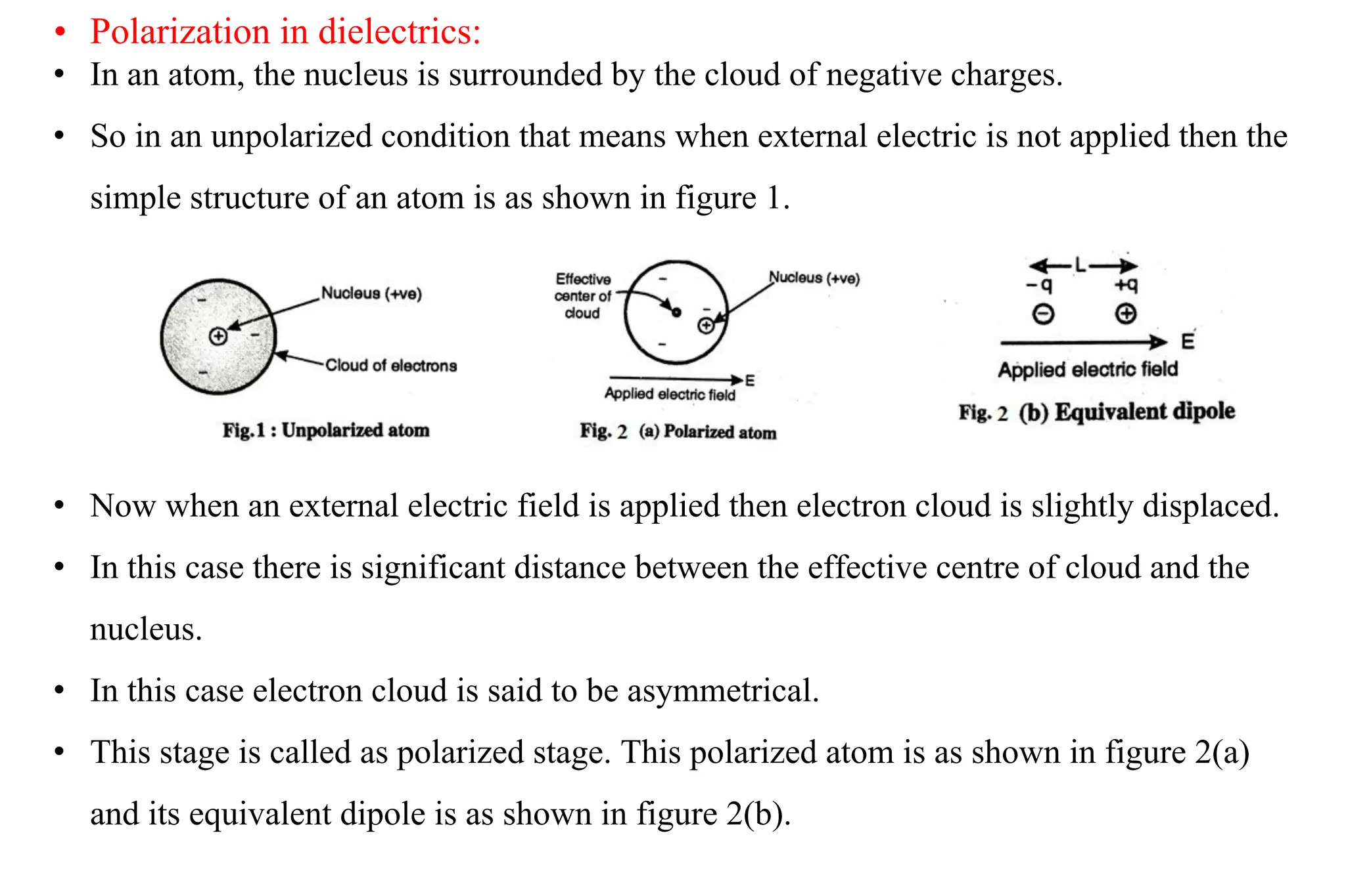 • Polarization in dielectrics:
• In an atom, the nucleus is surrounded by the cloud of negative charges.
• So in an unpolarized condition that means when external electric is not applied then the
simple structure of an atom is as shown in figure 1.
• Now when an external electric field is applied then electron cloud is slightly displaced.
• In this case there is significant distance between the effective centre of cloud and the
nucleus.
• In this case electron cloud is said to be asymmetrical.
• This stage is called as polarized stage. This polarized atom is as shown in figure 2(a)
and its equivalent dipole is as shown in figure 2(b).
 