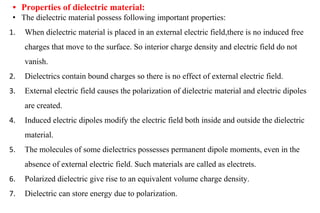 • Properties of dielectric material:
• The dielectric material possess following important properties:
1. When dielectric material is placed in an external electric field,there is no induced free
charges that move to the surface. So interior charge density and electric field do not
vanish.
2. Dielectrics contain bound charges so there is no effect of external electric field.
3. External electric field causes the polarization of dielectric material and electric dipoles
are created.
4. Induced electric dipoles modify the electric field both inside and outside the dielectric
material.
5. The molecules of some dielectrics possesses permanent dipole moments, even in the
absence of external electric field. Such materials are called as electrets.
6. Polarized dielectric give rise to an equivalent volume charge density.
7. Dielectric can store energy due to polarization.
 