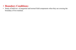 • Boundary Conditions:
• Study of behavior of tangential and normal field components when they are crossing the
boundary of two medium.
 