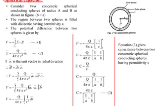 •Spherical capacitor:
• Consider two concentric spherical
conducting spheres of radius A and B as
shown in figure. (b > a)
• The region between two spheres is filled
with dielectric having permittivity ε.
• The potential difference between two
spheres is given by
Equation (3) gives
capacitance between two
concentric spherical
conducting spheres
having permittivity ε
 
