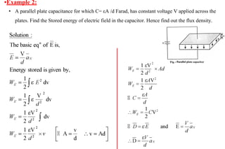 •Example 2:
• A parallel plate capacitance for which C= εA /d Farad, has constant voltage V applied across the
plates. Find the Stored energy of electric field in the capacitor. Hence find out the flux density.
 