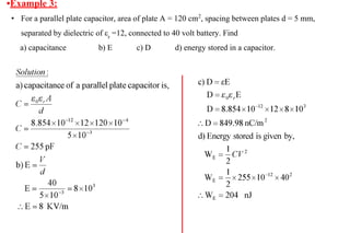 •Example 3:
• For a parallel plate capacitor, area of plate A = 120 cm2
, spacing between plates d = 5 mm,
separated by dielectric of εr
=12, connected to 40 volt battery. Find
a) capacitance b) E c) D d) energy stored in a capacitor.
 