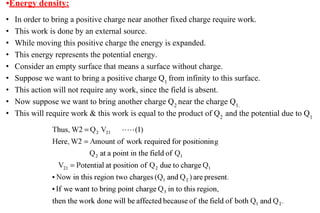 • In order to bring a positive charge near another fixed charge require work.
• This work is done by an external source.
• While moving this positive charge the energy is expanded.
• This energy represents the potential energy.
• Consider an empty surface that means a surface without charge.
• Suppose we want to bring a positive charge Q1
from infinity to this surface.
• This action will not require any work, since the field is absent.
• Now suppose we want to bring another charge Q2
near the charge Q1.
• This will require work & this work is equal to the product of Q2
and the potential due to Q1
•Energy density:
 