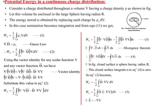 •Potential Energy in a continuous charge distribution:
• Consider a charge distributed throughout a volume V having a charge density ρ as shown in fig.
• Let this volume be enclosed in the large Sphere having radius R.
• The energy stored is obtained by replacing each charge by ρv
dV.
• In this case summation becomes integration and from eqn (11) we get,
 