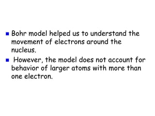  Bohr model helped us to understand the
movement of electrons around the
nucleus.
However, the model does not account for
behavior of larger atoms with more than
one electron.
