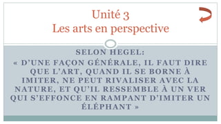 SELON HEGEL:
« D’UNE FAÇON GÉNÉRALE, IL FAUT DIRE
QUE L’ART, QUAND IL SE BORNE À
IMITER, NE PEUT RIVALISER AVEC LA
NATURE, ET QU’IL RESSEMBLE À UN VER
QUI S’EFFONCE EN RAMPANT D’IMITER UN
ÉLÉPHANT »
Unité 3
Les arts en perspective
 