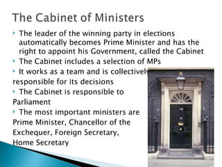 The leader of the winning party in elections automatically becomes Prime Minister and has the right to appoint his Government, called the Cabinet The Cabinet includes a selection of MPs It works as a team and is collectively  responsible for its decisions The Cabinet is responsible to  Parliament The most important ministers are  Prime Minister, Chancellor of the  Exchequer, Foreign Secretary,  Home Secretary 