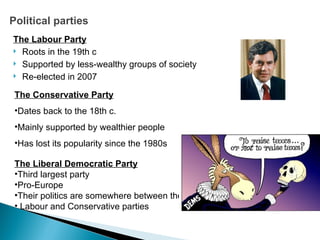 Political parties The Labour Party Roots in the 19th c Supported by less-wealthy groups of society Re-elected in 2007 The Conservative Party Dates back to the 18th c. Mainly supported by wealthier people Has lost its popularity since the 1980s The Liberal Democratic Party Third largest party Pro-Europe Their politics are somewhere between the Labour and Conservative parties 