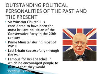 Sir Winston Churchill is considered to have been the most briliant politician of the Conservative Party in the 20th century Prime Minister during most of WW II Led Britain successfully through the war Famous for his speeches in which he encouraged people to believe that they would  eventually win 
