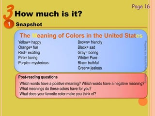 3How much is it?
Snapshot1
Page 16
The Meaning of Colors in the United States
Yellow= happy
Orange= fun
Red= exciting
Pink= loving
Purple= mysterious
Brown= friendly
Black= sad
Gray= boring
White= Pure
Blue= truthful
Green= jealous
Post-reading questions
Which words have a positive meaning? Which words have a negative meaning?
What meanings do these colors have for you?
What does your favorite color make you think of?
Preparedby:AbdulKhaliqSahibzada
 