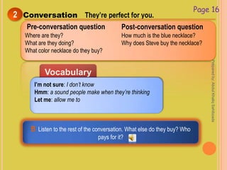 Vocabulary
Conversation They’re perfect for you.2
Page 16
Pre-conversation question
Where are they?
What are they doing?
What color necklace do they buy?
How much is the blue necklace?
Why does Steve buy the necklace?
I’m not sure: I don’t know
Hmm: a sound people make when they’re thinking
Let me: allow me to
Post-conversation question
B Listen to the rest of the conversation. What else do they buy? Who
pays for it?
Preparedby:AbdulKhaliqSahibzada
 