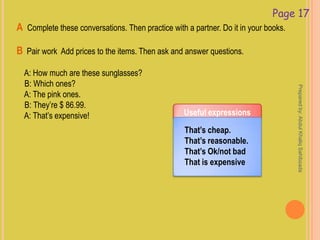 Page 17
A Complete these conversations. Then practice with a partner. Do it in your books.
B Pair work Add prices to the items. Then ask and answer questions.
A: How much are these sunglasses?
B: Which ones?
A: The pink ones.
B: They’re $ 86.99.
A: That’s expensive! Useful expressions
That’s cheap.
That’s reasonable.
That’s Ok/not bad
That is expensive
Preparedby:AbdulKhaliqSahibzada
 